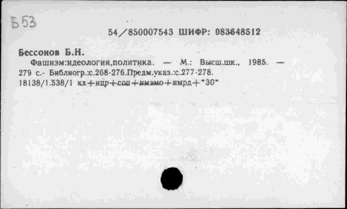 ﻿БбЗ
54/850007543 ШИФР: 083348512
Бессонов Б.Н.
Фашизм:идеология,политика. — М.: Высш.шк., 1985. 279 с.- Библиогр.:с.268-276.Предм.указ.:с.277-278.
18138/1.538/1 кх4-ихф-+-саи-Ыы4эмо4-имрд4-‘30“